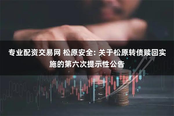 专业配资交易网 松原安全: 关于松原转债赎回实施的第六次提示性公告