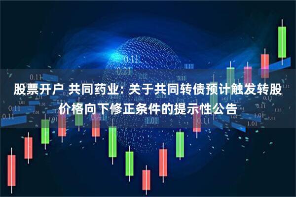 股票开户 共同药业: 关于共同转债预计触发转股价格向下修正条件的提示性公告