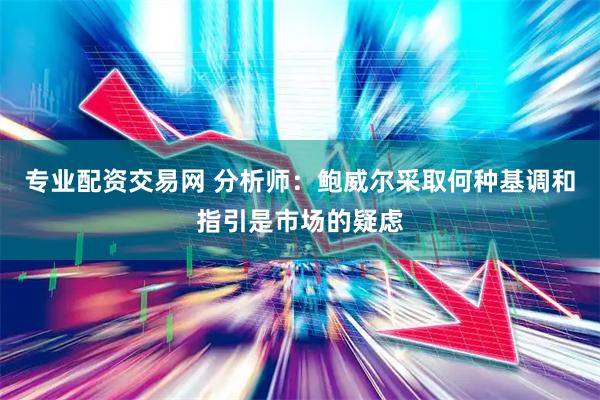 专业配资交易网 分析师：鲍威尔采取何种基调和指引是市场的疑虑