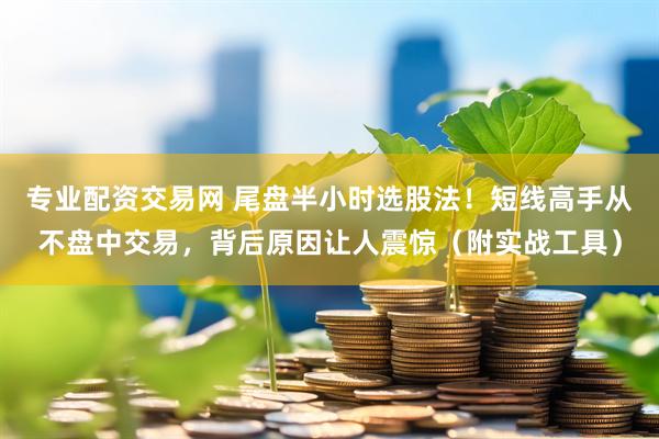 专业配资交易网 尾盘半小时选股法！短线高手从不盘中交易，背后原因让人震惊（附实战工具）