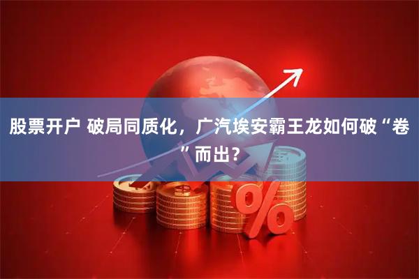 股票开户 破局同质化，广汽埃安霸王龙如何破“卷”而出？