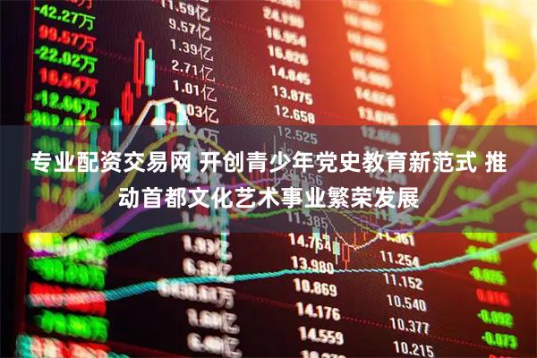 专业配资交易网 开创青少年党史教育新范式 推动首都文化艺术事业繁荣发展