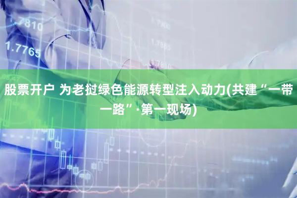 股票开户 为老挝绿色能源转型注入动力(共建“一带一路”·第一现场)