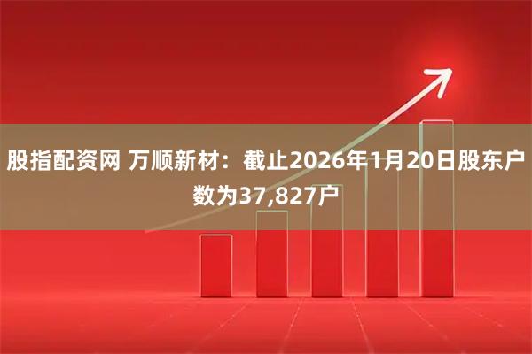股指配资网 万顺新材：截止2026年1月20日股东户数为37,827户