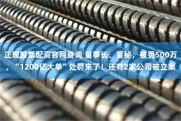 正规股票配资官网查询 董事长、董秘，被罚500万，“1200亿大单”处罚来了！还有2家公司被立案