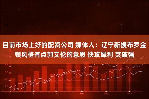 目前市场上好的配资公司 媒体人：辽宁新援布罗金顿风格有点郭艾伦的意思 快攻犀利 突破强