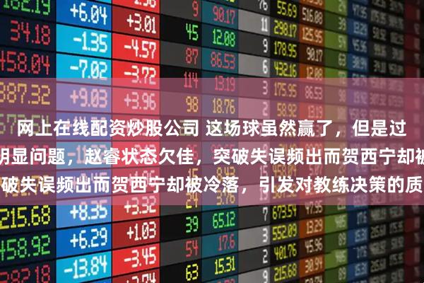 网上在线配资炒股公司 这场球虽然赢了，但是过程艰难，郭导用人存在明显问题，赵睿状态欠佳，突破失误频出而贺西宁却被冷落，引发对教练决策的质疑