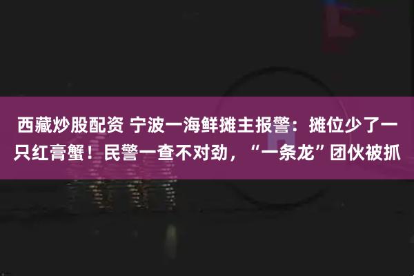 西藏炒股配资 宁波一海鲜摊主报警：摊位少了一只红膏蟹！民警一查不对劲，“一条龙”团伙被抓