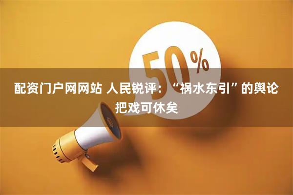 配资门户网网站 人民锐评：“祸水东引”的舆论把戏可休矣