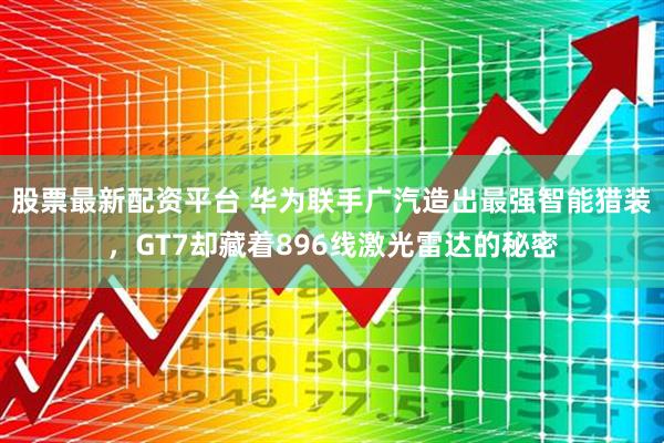 股票最新配资平台 华为联手广汽造出最强智能猎装，GT7却藏着896线激光雷达的秘密