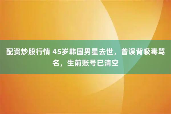 配资炒股行情 45岁韩国男星去世，曾误背吸毒骂名，生前账号已清空